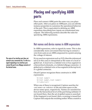 Pspug.book Page 194 Tuesday, May 16, 2000 1:17 PM




   Chapter 6 Analog behavioral modeling


                                                    Placing and specifying ABM
                                                    parts
                                                    Place and connect ABM parts the same way you place
                                                    other parts. After you place an ABM part, you can edit the
                                                    instance properties to customize the operational behavior
                                                    of the part. This is equivalent to defining an ABM
                                                    expression describing how inputs are transformed into
                                                    outputs. The following sections describe the rules for
                                                    specifying ABM expressions.




                                                    Net names and device names in ABM expressions
                                                    In ABM expressions, refer to signals by name. This is also
                                                    considerably more convenient than having to connect a
                                                    wire from a pin on an ABM component to a point carrying
                                                    the voltage of interest.
   The name of an interface port does not           If you used an expression such as V(2), then the referenced
   extend to any connected nets. To refer to a      net (2 in this case) is interpreted as the name of a local or
   signal originating at an interface port,         global net. A local net is a labeled wire or bus segment in
   connect the port to an offpage connector of      a hierarchical schematic, or a labeled offpage connector. A
   the desired name.                                global net is a labeled wire or bus segment at the top level,
                                                    or a global connector.
                                                    Orcad Capture recognizes these constructs in ABM
                                                    expressions:
                                                        V(<net name>)
                                                        V(<net name>,<net name>)
                                                        I(<vdevice>)
                                                    When one of these is recognized, Capture searches for
                                                    <net name> or <vdevice> in the net name space or the
                                                    device name space, respectively. Names are searched for
                                                    first at the hierarchical level of the part being netlisted. If
                                                    not found there, then the set of global names is searched.
                                                    If the fragment is not found, then a warning is issued but
                                                    Capture still outputs the resulting netlist. When a match is



   194
 