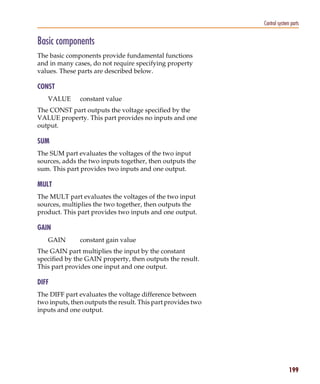 Pspug.book Page 199 Tuesday, May 16, 2000 1:17 PM




                                                                         Control system parts


           Basic components
           The basic components provide fundamental functions
           and in many cases, do not require specifying property
           values. These parts are described below.

           CONST
                 VALUE            constant value
           The CONST part outputs the voltage specified by the
           VALUE property. This part provides no inputs and one
           output.

           SUM
           The SUM part evaluates the voltages of the two input
           sources, adds the two inputs together, then outputs the
           sum. This part provides two inputs and one output.

           MULT
           The MULT part evaluates the voltages of the two input
           sources, multiplies the two together, then outputs the
           product. This part provides two inputs and one output.

           GAIN
                 GAIN             constant gain value
           The GAIN part multiplies the input by the constant
           specified by the GAIN property, then outputs the result.
           This part provides one input and one output.

           DIFF
           The DIFF part evaluates the voltage difference between
           two inputs, then outputs the result. This part provides two
           inputs and one output.




                                                                                       199
 