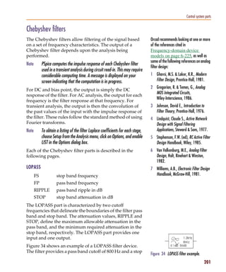 Pspug.book Page 201 Tuesday, May 16, 2000 1:17 PM




                                                                                                                         Control system parts


           Chebyshev filters
           The Chebyshev filters allow filtering of the signal based                            Orcad recommends looking at one or more
           on a set of frequency characteristics. The output of a                               of the references cited in
           Chebyshev filter depends upon the analysis being                                     Frequency-domain device
           performed.                                                                           models on page 6-225, as well as
                                                                                                some of the following references on analog
           Note        PSpice computes the impulse response of each Chebyshev filter
                                                                                                filter design:
                       used in a transient analysis during circuit read-in. This may require
                       considerable computing time. A message is displayed on your              1 Ghavsi, M.S. & Laker, K.R., Modern
                       screen indicating that the computation is in progress.                     Filter Design, Prentice-Hall, 1981.
                                                                                                2 Gregorian, R. & Temes, G., Analog
           For DC and bias point, the output is simply the DC
                                                                                                  MOS Integrated Circuits,
           response of the filter. For AC analysis, the output for each
                                                                                                  Wiley-Interscience, 1986.
           frequency is the filter response at that frequency. For
           transient analysis, the output is then the convolution of                            3 Johnson, David E., Introduction to
           the past values of the input with the impulse response of                              Filter Theory, Prentice-Hall, 1976.
           the filter. These rules follow the standard method of using                          4 Lindquist, Claude S., Active Network
           Fourier transforms.                                                                    Design with Signal Filtering
           Note        To obtain a listing of the filter Laplace coefficients for each stage,     Applications, Steward & Sons, 1977.
                       choose Setup from the Analysis menu, click on Options, and enable        5 Stephenson, F.W. (ed), RC Active Filter
                       LIST in the Options dialog box.                                            Design Handbook, Wiley, 1985.
           Each of the Chebyshev filter parts is described in the                               6 Van Valkenburg, M.E., Analog Filter
           following pages.                                                                       Design, Holt, Rinehart & Winston,
                                                                                                  1982.
           LOPASS                                                                               7 Williams, A.B., Electronic Filter Design
                  FS              stop band frequency                                             Handbook, McGraw-Hill, 1981.
                  FP              pass band frequency
                  RIPPLE          pass band ripple in dB
                  STOP            stop band attenuation in dB
           The LOPASS part is characterized by two cutoff
           frequencies that delineate the boundaries of the filter pass
           band and stop band. The attenuation values, RIPPLE and
           STOP, define the maximum allowable attenuation in the
           pass band, and the minimum required attenuation in the
           stop band, respectively. The LOPASS part provides one
           input and one output.
           Figure 34 shows an example of a LOPASS filter device.
           The filter provides a pass band cutoff of 800 Hz and a stop
                                                                                                Figure 34 LOPASS filter example.
                                                                                                                                       201
 