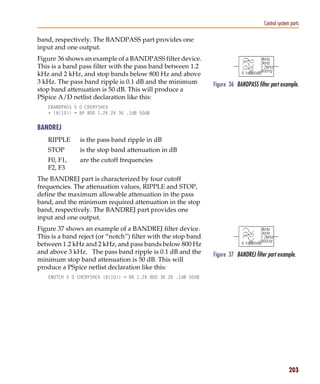 Pspug.book Page 203 Tuesday, May 16, 2000 1:17 PM




                                                                                                     Control system parts

           band, respectively. The BANDPASS part provides one
           input and one output.
           Figure 36 shows an example of a BANDPASS filter device.
           This is a band pass filter with the pass band between 1.2
           kHz and 2 kHz, and stop bands below 800 Hz and above
           3 kHz. The pass band ripple is 0.1 dB and the minimum              Figure 36 BANDPASS filter part example.
           stop band attenuation is 50 dB. This will produce a
           PSpice A/D netlist declaration like this:
                 EBANDPASS 5 0 CHEBYSHEV
                 + {V(10)} = BP 800 1.2K 2K 3K .1dB 50dB


           BANDREJ
                 RIPPLE           is the pass band ripple in dB
                 STOP             is the stop band attenuation in dB
                 F0, F1,          are the cutoff frequencies
                 F2, F3
           The BANDREJ part is characterized by four cutoff
           frequencies. The attenuation values, RIPPLE and STOP,
           define the maximum allowable attenuation in the pass
           band, and the minimum required attenuation in the stop
           band, respectively. The BANDREJ part provides one
           input and one output.
           Figure 37 shows an example of a BANDREJ filter device.
           This is a band reject (or “notch”) filter with the stop band
           between 1.2 kHz and 2 kHz, and pass bands below 800 Hz
           and above 3 kHz. The pass band ripple is 0.1 dB and the            Figure 37 BANDREJ filter part example.
           minimum stop band attenuation is 50 dB. This will
           produce a PSpice netlist declaration like this:
                 ENOTCH 5 0 CHEBYSHEV {V(10)} = BR 1.2K 800 3K 2K .1dB 50dB




                                                                                                                   203
 
