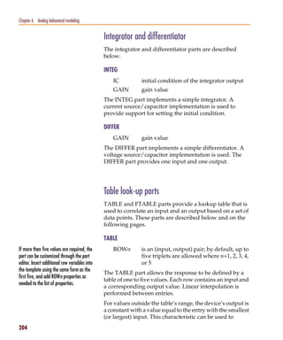 Pspug.book Page 204 Tuesday, May 16, 2000 1:17 PM




   Chapter 6 Analog behavioral modeling


                                                    Integrator and differentiator
                                                    The integrator and differentiator parts are described
                                                    below.

                                                    INTEG
                                                       IC          initial condition of the integrator output
                                                       GAIN        gain value
                                                    The INTEG part implements a simple integrator. A
                                                    current source/capacitor implementation is used to
                                                    provide support for setting the initial condition.

                                                    DIFFER
                                                       GAIN        gain value
                                                    The DIFFER part implements a simple differentiator. A
                                                    voltage source/capacitor implementation is used. The
                                                    DIFFER part provides one input and one output.




                                                    Table look-up parts
                                                    TABLE and FTABLE parts provide a lookup table that is
                                                    used to correlate an input and an output based on a set of
                                                    data points. These parts are described below and on the
                                                    following pages.

                                                    TABLE
   If more than five values are required, the          ROWn        is an (input, output) pair; by default, up to
   part can be customized through the part                         five triplets are allowed where n=1, 2, 3, 4,
   editor. Insert additional row variables into                    or 5
   the template using the same form as the
                                                    The TABLE part allows the response to be defined by a
   first five, and add ROWn properties as
                                                    table of one to five values. Each row contains an input and
   needed to the list of properties.
                                                    a corresponding output value. Linear interpolation is
                                                    performed between entries.
                                                    For values outside the table’s range, the device’s output is
                                                    a constant with a value equal to the entry with the smallest
                                                    (or largest) input. This characteristic can be used to
   204
 