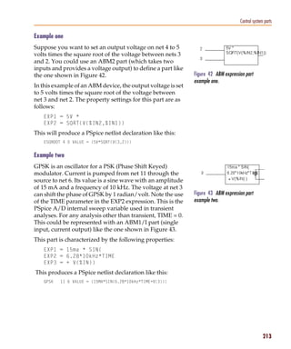 Pspug.book Page 213 Tuesday, May 16, 2000 1:17 PM




                                                                                                Control system parts

           Example one
           Suppose you want to set an output voltage on net 4 to 5
           volts times the square root of the voltage between nets 3
           and 2. You could use an ABM2 part (which takes two
           inputs and provides a voltage output) to define a part like
           the one shown in Figure 42.                                    Figure 42 ABM expression part
                                                                          example one.
           In this example of an ABM device, the output voltage is set
           to 5 volts times the square root of the voltage between
           net 3 and net 2. The property settings for this part are as
           follows:
                 EXP1 = 5V *
                 EXP2 = SQRT(V(%IN2,%IN1))
           This will produce a PSpice netlist declaration like this:
                 ESQROOT 4 0 VALUE = {5V*SQRT(V(3,2))}


           Example two
           GPSK is an oscillator for a PSK (Phase Shift Keyed)
           modulator. Current is pumped from net 11 through the
           source to net 6. Its value is a sine wave with an amplitude
           of 15 mA and a frequency of 10 kHz. The voltage at net 3
           can shift the phase of GPSK by 1 radian/volt. Note the use     Figure 43 ABM expression part
           of the TIME parameter in the EXP2 expression. This is the      example two.
           PSpice A/D internal sweep variable used in transient
           analyses. For any analysis other than transient, TIME = 0.
           This could be represented with an ABM1/I part (single
           input, current output) like the one shown in Figure 43.
           This part is characterized by the following properties:
                 EXP1 = 15ma * SIN(
                 EXP2 = 6.28*10kHz*TIME
                 EXP3 = + V(%IN))
            This produces a PSpice netlist declaration like this:
                 GPSK     11 6 VALUE = {15MA*SIN(6.28*10kHz*TIME+V(3))}




                                                                                                              213
 
