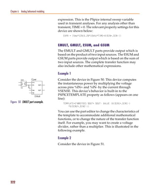 Pspug.book Page 222 Tuesday, May 16, 2000 1:17 PM




   Chapter 6 Analog behavioral modeling

                                                    expression. This is the PSpice internal sweep variable
                                                    used in transient analyses. For any analysis other than
                                                    transient, TIME = 0. The relevant property settings for this
                                                    device are shown below:
                                                       EXPR = 15ma*SIN(6.28*10kHz*TIME+V(%IN+,%IN-))



                                                    EMULT, GMULT, ESUM, and GSUM
                                                    The EMULT and GMULT parts provide output which is
                                                    based on the product of two input sources. The ESUM and
                                                    GSUM parts provide output which is based on the sum of
                                                    two input sources. The complete transfer function may
                                                    also include other mathematical expressions.

                                                    Example 1
                                                    Consider the device in Figure 50. This device computes
                                                    the instantaneous power by multiplying the voltage
                                                    across pins %IN+ and %IN- by the current through
                                                    VSENSE. This device’s behavior is built-in to the
                                                    PSPICETEMPLATE property as follows (appears on one
                                                    line):
   Figure 50 EMULT part example.                       TEMPLATE=E^@REFDES %OUT+ %OUT- VALUE {V(%IN1+,%IN1-)
                                                           *V(%IN2+,%IN2-)}

                                                    You can use the part editor to change the characteristics of
                                                    the template to accommodate additional mathematical
                                                    functions, or to change the nature of the transfer function
                                                    itself. For example, you may want to create a voltage
                                                    divider, rather than a multiplier. This is illustrated in the
                                                    following example.

                                                    Example 2
                                                    Consider the device in Figure 51.




   222
 
