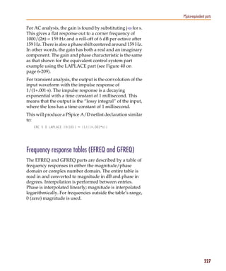 Pspug.book Page 227 Tuesday, May 16, 2000 1:17 PM




                                                                           PSpice-equivalent parts

           For AC analysis, the gain is found by substituting j·ω for s.
           This gives a flat response out to a corner frequency of
           1000/(2π) = 159 Hz and a roll-off of 6 dB per octave after
           159 Hz. There is also a phase shift centered around 159 Hz.
           In other words, the gain has both a real and an imaginary
           component. The gain and phase characteristic is the same
           as that shown for the equivalent control system part
           example using the LAPLACE part (see Figure 40 on
           page 6-209).
           For transient analysis, the output is the convolution of the
           input waveform with the impulse response of
           1/(1+.001·s). The impulse response is a decaying
           exponential with a time constant of 1 millisecond. This
           means that the output is the “lossy integral” of the input,
           where the loss has a time constant of 1 millisecond.
           This will produce a PSpice A/D netlist declaration similar
           to:
                 ERC 5 0 LAPLACE {V(10)} = {1/(1+.001*s)}




           Frequency response tables (EFREQ and GFREQ)
           The EFREQ and GFREQ parts are described by a table of
           frequency responses in either the magnitude/phase
           domain or complex number domain. The entire table is
           read in and converted to magnitude in dB and phase in
           degrees. Interpolation is performed between entries.
           Phase is interpolated linearly; magnitude is interpolated
           logarithmically. For frequencies outside the table’s range,
           0 (zero) magnitude is used.




                                                                                            227
 