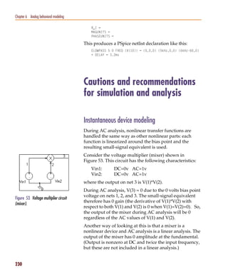 Pspug.book Page 230 Tuesday, May 16, 2000 1:17 PM




   Chapter 6 Analog behavioral modeling

                                                       R_I =
                                                       MAGUNITS =
                                                       PHASEUNITS =

                                                    This produces a PSpice netlist declaration like this:
                                                       ELOWPASS 5 0 FREQ {V(10)} = (0,0,0) (5kHz,0,0) (6kHz-60,0)
                                                       + DELAY = 3.2ms




                                                    Cautions and recommendations
                                                    for simulation and analysis

                                                    Instantaneous device modeling
                                                    During AC analysis, nonlinear transfer functions are
                                                    handled the same way as other nonlinear parts: each
                                                    function is linearized around the bias point and the
                                                    resulting small-signal equivalent is used.
                                                    Consider the voltage multiplier (mixer) shown in
                                                    Figure 53. This circuit has the following characteristics:
                                                       Vin1:          DC=0v AC=1v
                                                       Vin2:          DC=0v AC=1v
                                                    where the output on net 3 is V(1)*V(2).
                                                    During AC analysis, V(3) = 0 due to the 0 volts bias point
                                                    voltage on nets 1, 2, and 3. The small-signal equivalent
   Figure 53 Voltage multiplier circuit
                                                    therefore has 0 gain (the derivative of V(1)*V(2) with
   (mixer).
                                                    respect to both V(1) and V(2) is 0 when V(1)=V(2)=0). So,
                                                    the output of the mixer during AC analysis will be 0
                                                    regardless of the AC values of V(1) and V(2).
                                                    Another way of looking at this is that a mixer is a
                                                    nonlinear device and AC analysis is a linear analysis. The
                                                    output of the mixer has 0 amplitude at the fundamental.
                                                    (Output is nonzero at DC and twice the input frequency,
                                                    but these are not included in a linear analysis.)


   230
 