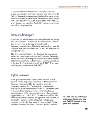 Pspug.book Page 231 Tuesday, May 16, 2000 1:17 PM




                                                                        Cautions and recommendations for simulation and analysis

           If you need to analyze nonlinear functions, such as a
           mixer, use transient analysis. Transient analysis solves the
           full, nonlinear circuit equations. It also allows you to use
           input waveforms with different frequencies (for example,
           VIN1 could be 90 MHz and VIN2 could be 89.8 MHz). AC
           analysis does not have this flexibility, but in return it uses
           much less computer time.




           Frequency-domain parts
           Some caution is in order when moving between frequency
           and time domains. This section discusses several points
           that are involved in the implementation of
           frequency-domain parts. These discussions all involve the
           transient analysis, since both the DC and AC analyses are
           straightforward.
           The first point is that there are limits on the maximum
           values and on the resolution of both time and frequency.
           These are related: the frequency resolution is the inverse
           of the maximum time and vice versa. The maximum time
           is the length of the transient analysis, TSTOP. Therefore,
           the frequency resolution is 1/TSTOP.




           Laplace transforms
           For Laplace transforms, PSpice starts off with initial
           bounds on the frequency resolution and the maximum
           frequency determined by the transient analysis
           parameters as follows. The frequency resolution is
           initially set below the theoretical limit to (.25/TSTOP) and
           is then made as large as possible without inducing
           sampling errors. The maximum frequency has an initial
           upper bound of (1/(RELTOL*TMAX)), where TMAX is
           the transient analysis Step Ceiling value, and RELTOL is            Note TSTOP, TMAX, and TSTEP values are
           the relative accuracy of all calculated voltages and                configured using Transient on the Setup
           currents. If a Step Ceiling value is not specified, PSpice          menu. The RELTOL property is set using
           uses the Transient Analysis Print Step, TSTEP, instead.             Options on the Setup menu.

                                                                                                                          231
 