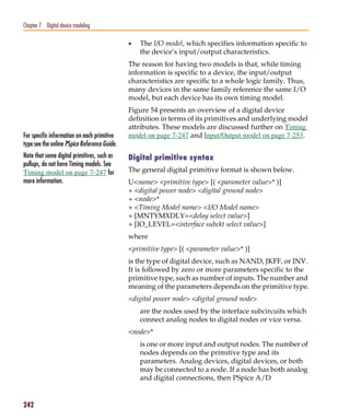 Pspug.book Page 242 Tuesday, May 16, 2000 1:17 PM




   Chapter 7 Digital device modeling

                                                    •   The I/O model, which specifies information specific to
                                                        the device’s input/output characteristics.
                                                    The reason for having two models is that, while timing
                                                    information is specific to a device, the input/output
                                                    characteristics are specific to a whole logic family. Thus,
                                                    many devices in the same family reference the same I/O
                                                    model, but each device has its own timing model.
                                                    Figure 54 presents an overview of a digital device
                                                    definition in terms of its primitives and underlying model
                                                    attributes. These models are discussed further on Timing
   For specific information on each primitive       model on page 7-247 and Input/Output model on page 7-253.
   type see the online PSpice Reference Guide.
   Note that some digital primitives, such as       Digital primitive syntax
   pullups, do not have Timing models. See
   Timing model on page 7-247 for                   The general digital primitive format is shown below.
   more information.                                U<name> <primitive type> [( <parameter value>* )]
                                                    + <digital power node> <digital ground node>
                                                    + <node>*
                                                    + <Timing Model name> <I/O Model name>
                                                    + [MNTYMXDLY=<delay select value>]
                                                    + [IO_LEVEL=<interface subckt select value>]
                                                    where
                                                    <primitive type> [( <parameter value>* )]
                                                    is the type of digital device, such as NAND, JKFF, or INV.
                                                    It is followed by zero or more parameters specific to the
                                                    primitive type, such as number of inputs. The number and
                                                    meaning of the parameters depends on the primitive type.
                                                    <digital power node> <digital ground node>
                                                        are the nodes used by the interface subcircuits which
                                                        connect analog nodes to digital nodes or vice versa.
                                                    <node>*
                                                        is one or more input and output nodes. The number of
                                                        nodes depends on the primitive type and its
                                                        parameters. Analog devices, digital devices, or both
                                                        may be connected to a node. If a node has both analog
                                                        and digital connections, then PSpice A/D


   242
 