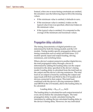 Pspug.book Page 250 Tuesday, May 16, 2000 1:17 PM




   Chapter 7 Digital device modeling

                                                    Instead, when one or more timing constraints are omitted,
                                                    the simulator uses the following steps to fill in the missing
                                                    values:
                                                    •   If the minimum value is omitted, it defaults to zero.
                                                    •   If the maximum value is omitted, it takes on the
                                                        typical value if one was specified, otherwise it takes on
                                                        the minimum value.
                                                    •   If the typical value is omitted, it is computed as the
                                                        average of the minimum and maximum values.




                                                    Propagation delay calculation
                                                    The timing characteristics of digital primitives are
                                                    determined by both the timing models and the I/O
                                                    models. Timing models specify propagation delays and
                                                    timing constraints such as setup and hold times. I/O
                                                    models specify input and output loading, driving
                                                    resistances, and switching times.
                                                    When a device’s output connects to another digital device,
                                                    the total propagation delay through a device is
                                                    determined by adding the loading delay (on the output
                                                    terminal) to the delay specified in the device’s timing
                                                    model. Loading delay is calculated from the total load on
                                                    the output and the device’s driving resistances. The total
                                                    load on an output is found by summing the output and
                                                    input loads (OUTLD and INLD in the I/O model) of all
                                                    devices connected to that output. This total load,
                                                    combined with the device’s driving resistances (DRVL
                                                    and DRVH in the I/O model), allows the loading delay to
                                                    be calculated:
                                                           Loading delay = RDRIVE·CTOTAL·ln(2)
                                                    The loading delay is calculated for each output terminal of
                                                    every device before the simulation begins. The total
                                                    propagation delay is easily calculated during the
                                                    simulation by adding the pre-calculated loading delay to
                                                    the device’s timing delay. However, for any individual


   250
 