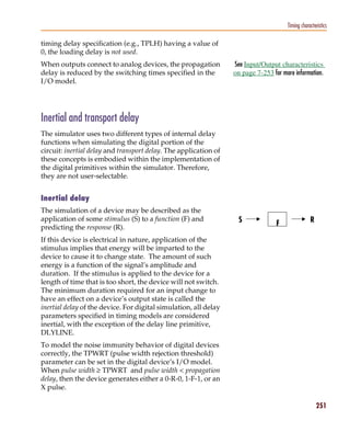 Pspug.book Page 251 Tuesday, May 16, 2000 1:17 PM




                                                                                                  Timing characteristics

           timing delay specification (e.g., TPLH) having a value of
           0, the loading delay is not used.
           When outputs connect to analog devices, the propagation           See Input/Output characteristics
           delay is reduced by the switching times specified in the          on page 7-253 for more information.
           I/O model.




           Inertial and transport delay
           The simulator uses two different types of internal delay
           functions when simulating the digital portion of the
           circuit: inertial delay and transport delay. The application of
           these concepts is embodied within the implementation of
           the digital primitives within the simulator. Therefore,
           they are not user-selectable.


           Inertial delay
           The simulation of a device may be described as the
           application of some stimulus (S) to a function (F) and              S                              R
           predicting the response (R).
                                                                                             F

           If this device is electrical in nature, application of the
           stimulus implies that energy will be imparted to the
           device to cause it to change state. The amount of such
           energy is a function of the signal’s amplitude and
           duration. If the stimulus is applied to the device for a
           length of time that is too short, the device will not switch.
           The minimum duration required for an input change to
           have an effect on a device’s output state is called the
           inertial delay of the device. For digital simulation, all delay
           parameters specified in timing models are considered
           inertial, with the exception of the delay line primitive,
           DLYLINE.
           To model the noise immunity behavior of digital devices
           correctly, the TPWRT (pulse width rejection threshold)
           parameter can be set in the digital device’s I/O model.
           When pulse width ≥ TPWRT and pulse width < propagation
           delay, then the device generates either a 0-R-0, 1-F-1, or an
           X pulse.

                                                                                                                  251
 