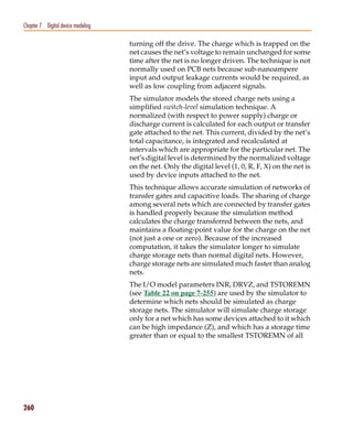 Pspug.book Page 260 Tuesday, May 16, 2000 1:17 PM




   Chapter 7 Digital device modeling

                                                    turning off the drive. The charge which is trapped on the
                                                    net causes the net’s voltage to remain unchanged for some
                                                    time after the net is no longer driven. The technique is not
                                                    normally used on PCB nets because sub-nanoampere
                                                    input and output leakage currents would be required, as
                                                    well as low coupling from adjacent signals.
                                                    The simulator models the stored charge nets using a
                                                    simplified switch-level simulation technique. A
                                                    normalized (with respect to power supply) charge or
                                                    discharge current is calculated for each output or transfer
                                                    gate attached to the net. This current, divided by the net’s
                                                    total capacitance, is integrated and recalculated at
                                                    intervals which are appropriate for the particular net. The
                                                    net’s digital level is determined by the normalized voltage
                                                    on the net. Only the digital level (1, 0, R, F, X) on the net is
                                                    used by device inputs attached to the net.
                                                    This technique allows accurate simulation of networks of
                                                    transfer gates and capacitive loads. The sharing of charge
                                                    among several nets which are connected by transfer gates
                                                    is handled properly because the simulation method
                                                    calculates the charge transferred between the nets, and
                                                    maintains a floating-point value for the charge on the net
                                                    (not just a one or zero). Because of the increased
                                                    computation, it takes the simulator longer to simulate
                                                    charge storage nets than normal digital nets. However,
                                                    charge storage nets are simulated much faster than analog
                                                    nets.
                                                    The I/O model parameters INR, DRVZ, and TSTOREMN
                                                    (see Table 22 on page 7-255) are used by the simulator to
                                                    determine which nets should be simulated as charge
                                                    storage nets. The simulator will simulate charge storage
                                                    only for a net which has some devices attached to it which
                                                    can be high impedance (Z), and which has a storage time
                                                    greater than or equal to the smallest TSTOREMN of all




   260
 