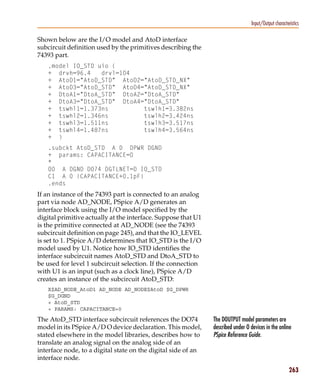Pspug.book Page 263 Tuesday, May 16, 2000 1:17 PM




                                                                                             Input/Output characteristics

           Shown below are the I/O model and AtoD interface
           subcircuit definition used by the primitives describing the
           74393 part.
                 .model IO_STD uio (
                 + drvh=96.4    drvl=104
                 + AtoD1="AtoD_STD" AtoD2="AtoD_STD_NX"
                 + AtoD3="AtoD_STD" AtoD4="AtoD_STD_NX"
                 + DtoA1="DtoA_STD" DtoA2="DtoA_STD"
                 + DtoA3="DtoA_STD" DtoA4="DtoA_STD"
                 + tswhl1=1.373ns         tswlh1=3.382ns
                 + tswhl2=1.346ns         tswlh2=3.424ns
                 + tswhl3=1.511ns         tswlh3=3.517ns
                 + tswhl4=1.487ns         tswlh4=3.564ns
                 + )
                 .subckt AtoD_STD A D DPWR DGND
                 + params: CAPACITANCE=0
                 *
                 O0 A DGND DO74 DGTLNET=D IO_STD
                 C1 A 0 {CAPACITANCE+0.1pF}
                 .ends
           If an instance of the 74393 part is connected to an analog
           part via node AD_NODE, PSpice A/D generates an
           interface block using the I/O model specified by the
           digital primitive actually at the interface. Suppose that U1
           is the primitive connected at AD_NODE (see the 74393
           subcircuit definition on page 245), and that the IO_LEVEL
           is set to 1. PSpice A/D determines that IO_STD is the I/O
           model used by U1. Notice how IO_STD identifies the
           interface subcircuit names AtoD_STD and DtoA_STD to
           be used for level 1 subcircuit selection. If the connection
           with U1 is an input (such as a clock line), PSpice A/D
           creates an instance of the subcircuit AtoD_STD:
                 X$AD_NODE_AtoD1 AD_NODE AD_NODE$AtoD $G_DPWR
                 $G_DGND
                 + AtoD_STD
                 + PARAMS: CAPACITANCE=0

           The AtoD_STD interface subcircuit references the DO74          The DOUTPUT model parameters are
           model in its PSpice A/D O device declaration. This model,      described under O devices in the online
           stated elsewhere in the model libraries, describes how to      PSpice Reference Guide.
           translate an analog signal on the analog side of an
           interface node, to a digital state on the digital side of an
           interface node.
                                                                                                                   263
 