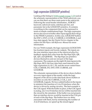 Pspug.book Page 268 Tuesday, May 16, 2000 1:17 PM




   Chapter 7 Digital device modeling


                                                    Logic expression (LOGICEXP primitive)
                                                    Looking at the listing in 74160 example on page 7-275 and at
                                                    the schematic representation of the 74160 subcircuit, you
                                                    can see that there are three main parts to the subcircuit.
                                                    Following the usual header information, .SUBCKT
                                                    keyword, subcircuit name, interface pin list, and
                                                    parameter list is the LOGICEXP primitive. It contains
                                                    everything in the component that can be expressed in
                                                    terms of simple combinational logic. The logic expression
                                                    device also serves to buffer other input signals that will go
                                                    to the PINDLY primitive. In this case, LOGICEXP buffers
                                                    the ENP_I, ENT_I, CLK_I, CLRBAR_I, LOADBAR_I, and
                                                    four data signals. See the Digital Devices chapter in the
                                                    online OrCAD PSpice A/D Reference Manual for more
                                                    information.
                                                    For our 74160 example, the logic expression (LOGICEXP)
                                                    has fourteen inputs and twenty outputs. The inputs are
                                                    the nine interface input pins in the subcircuit plus five
                                                    feedback signals that come from the flip-flops (QA, QB,
                                                    QC, QD, and QDBAR). The flip-flops are primitive
                                                    devices themselves and are not part of the logic
                                                    expression. The outputs are the eight J-K data inputs to the
                                                    flip-flops, RCO, the four data lines used internal to the
                                                    logic expression (A, B, C, D), and the seven control lines:
                                                    CLK, CLKBAR, EN, ENT, ENP, CLRBAR, and
                                                    LOADBAR.
                                                    The schematic representation of the device shows buffers
                                                    on every input signal of the model, while the logic
                                                    diagram of the device in the data book shows buffers or
                                                    inverters on only the CLRBAR_I, CLK_I, and
                                                    LOADBAR_I signals. We have added buffers to the inputs
                                                    to minimize the insertion of A-to-D interfaces when the
                                                    device is driven by analog circuitry. The best example is
                                                    the CLK signal. With the buffer in place, if the CLK signal
                                                    is analog, one A-to-D interface device will be inserted into
                                                    the circuit by the simulator. If the buffer was not present,
                                                    then an interface device would be inserted at the CLK pin
                                                    of each of the flip-flops. The buffers have no delay
                                                    associated with them, but by minimizing the number of
                                                    A-to-D interfaces, we speed up the mixed-signal

   268
 