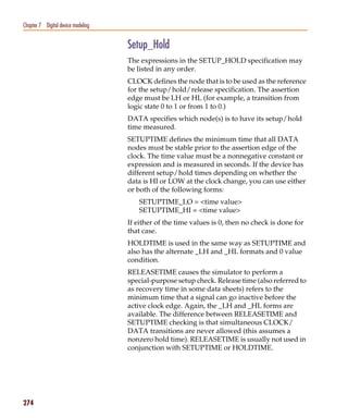 Pspug.book Page 274 Tuesday, May 16, 2000 1:17 PM




   Chapter 7 Digital device modeling


                                                    Setup_Hold
                                                    The expressions in the SETUP_HOLD specification may
                                                    be listed in any order.
                                                    CLOCK defines the node that is to be used as the reference
                                                    for the setup/hold/release specification. The assertion
                                                    edge must be LH or HL (for example, a transition from
                                                    logic state 0 to 1 or from 1 to 0.)
                                                    DATA specifies which node(s) is to have its setup/hold
                                                    time measured.
                                                    SETUPTIME defines the minimum time that all DATA
                                                    nodes must be stable prior to the assertion edge of the
                                                    clock. The time value must be a nonnegative constant or
                                                    expression and is measured in seconds. If the device has
                                                    different setup/hold times depending on whether the
                                                    data is HI or LOW at the clock change, you can use either
                                                    or both of the following forms:
                                                       SETUPTIME_LO = <time value>
                                                       SETUPTIME_HI = <time value>
                                                    If either of the time values is 0, then no check is done for
                                                    that case.
                                                    HOLDTIME is used in the same way as SETUPTIME and
                                                    also has the alternate _LH and _HL formats and 0 value
                                                    condition.
                                                    RELEASETIME causes the simulator to perform a
                                                    special-purpose setup check. Release time (also referred to
                                                    as recovery time in some data sheets) refers to the
                                                    minimum time that a signal can go inactive before the
                                                    active clock edge. Again, the _LH and _HL forms are
                                                    available. The difference between RELEASETIME and
                                                    SETUPTIME checking is that simultaneous CLOCK/
                                                    DATA transitions are never allowed (this assumes a
                                                    nonzero hold time). RELEASETIME is usually not used in
                                                    conjunction with SETUPTIME or HOLDTIME.




   274
 