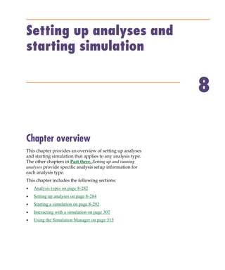 Pspug.book Page 281 Tuesday, May 16, 2000 1:17 PM




           Setting up analyses and
           starting simulation


                                                                        8

           Chapter overview
           This chapter provides an overview of setting up analyses
           and starting simulation that applies to any analysis type.
           The other chapters in Part three, Setting up and running
           analyses provide specific analysis setup information for
           each analysis type.
           This chapter includes the following sections:
           •     Analysis types on page 8-282
           •     Setting up analyses on page 8-284
           •     Starting a simulation on page 8-292
           •     Interacting with a simulation on page 307
           •     Using the Simulation Manager on page 315
 
