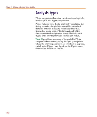 Pspug.book Page 282 Tuesday, May 16, 2000 1:17 PM




   Chapter 8 Setting up analyses and starting simulation


                                                           Analysis types
                                                           PSpice supports analyses that can simulate analog-only,
                                                           mixed-signal, and digital-only circuits.
                                                           PSpice fully supports digital analysis by simulating the
                                                           timing behavior of digital devices within a standard
                                                           transient analysis, including worst-case (min/max)
                                                           timing. For mixed analog/digital circuits, all of the
                                                           above-mentioned analyses can be run. If the circuit is
                                                           digital-only, only the transient analysis can be run.
                                                           Table 23 provides a summary of the available PSpice
                                                           analyses and the corresponding Analysis type options
                                                           where the analysis parameters are specified. In Capture,
                                                           switch to the PSpice view, then from the PSpice menu,
                                                           choose New Simulation Profile .




   282
 