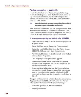 Pspug.book Page 294 Tuesday, May 16, 2000 1:17 PM




   Chapter 8 Setting up analyses and starting simulation

                                                           Passing parameters to subcircuits
                                                           Hierarchical netlists have the advantage of allowing
                                                           parameters to be passed from the top level schematic to
                                                           any subcircuit schematics. To take advantage of this
                                                           feature, you must use the new SUBPARAM part in the
                                                           SPECIAL.OLB library.
                                                           Note      Hierarchical netlists do not support cross-probing from a subcircuit,
                                                                     nor do they support Probe markers in a subcircuit.
                                                           With the SUBPARAM part, you can pass parameters from
                                                           the top-level schematic to a subcircuit schematic. This
                                                           allows you to explicitly define the properties and default
                                                           values to be used during netlisting and simulation.

                                                           To set up parameter passing to a subcircuit using SUBPARAM
                                                           1      Make the subcircuit your active schematic page in the
                                                                  Capture editor.
                                                           2      From the Place menu, choose the Part command.
                                                           3      Select the part SUBPARAM from the PSpice library
                                                                  SPECIAL.OLB and place it on the subcircuit.
                                                           4      With the SUBPARAM part still selected, from the Edit
                                                                  menu, choose Properties.
                                                                  The Property Editor spreadsheet appears.
                                                           5      In the spreadsheet, define the names and default
                                                                  values for the properties that can be changed on an
                                                                  instance-by-instance basis.
                                                           6      In the top-level schematic, use the Property Editor
                                                                  spreadsheet to edit the properties of the hierarchical
                                                                  part or block that references the subcircuit (child)
                                                                  schematic so they match the properties you defined in
                                                                  Step 5.
                                                           Any part in the subcircuit (child) schematic can reference
                                                           the properties in its PSPICETEMPLATE. The PSpice
                                                           subcircuit mechanism supports parameterizing:
                                                           •      constants specified on device statements
                                                           •      model parameters


   294
 