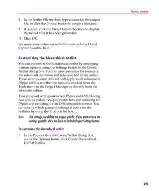 Pspug.book Page 297 Tuesday, May 16, 2000 1:17 PM




                                                                                               Starting a simulation

           8      In the Netlist File text box, type a name for the output
                  file, or click the Browse button to assign a filename.
           9      If desired, click the View Output checkbox to display
                  the netlist after it has been generated.
           10 Click OK.
           For more information on netlist formats, refer to Orcad
           Capture’s online help.


           Customizing the hierarchical netlist
           You can customize the hierarchical netlist by specifying
           various options using the Settings button in the Create
           Netlist dialog box. You can also customize the format of
           the subcircuit definition and reference text in the netlist.
           These settings, once defined, will apply to all subsequent
           PSpice netlists whether the netlist is invoked from the
           Tools menu in the Project Manager or directly from the
           schematic editor.
           Two groups of settings are saved: PSpice and LVS. Having
           two groups makes it easy to switch between netlisting for
           PSpice and netlisting for an LVS compatible format. You
           can specify which group of settings is active for the
           netlister by using the Products list box.
           Note        The settings you define are project specific. If you want to save the
                       settings globally, click the Save as Default Project Settings button.

           To customize the hierarchical netlist
           1      In the PSpice tab of the Create Netlist dialog box,
                  under the Options frame, click Create Hierarchical
                  Format Netlist.




                                                                                                              297
 