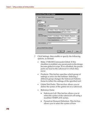 Pspug.book Page 298 Tuesday, May 16, 2000 1:17 PM




   Chapter 8 Setting up analyses and starting simulation




                                                           2   Click Settings, then enable or specify the following
                                                               options, as desired:
                                                               •   Make .PARAM Commands Global: If this
                                                                   checkbox is enabled, any param parts in the design
                                                                   become global in scope. If it is disabled, the param
                                                                   parts are local to the subcircuit in which they
                                                                   occur.
                                                               •   Products: This list box specifies which group of
                                                                   settings is active for the netlister. Selecting a
                                                                   different group changes the Subcircuit Patterns
                                                                   frame to reflect the settings of the specified tool.
                                                               •   Global Net Prefix: This text box allows you to
                                                                   define the syntax of the global net of a subcircuit.
                                                               •   Reference frame
                                                                   •   Subcircuit Call: This list box allows you to
                                                                       select the syntax of the subcircuit call using a
                                                                       modified TEMPLATE syntax.
                                                                   •   ParamList Element Definition: This list box
                                                                       allows you to select the syntax of how

   298
 
