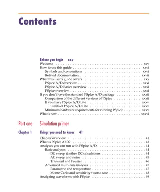 Pspug.book Page iii Tuesday, May 16, 2000 1:17 PM




            Contents


                                   Before you begin     xxv
                                   Welcome . . . . . . . . . . . . . . . . . . . . . . . . . . . .               .   .   .   .   .   .   .   . xxv
                                   How to use this guide . . . . . . . . . . . . . . . . . . . . .               .   .   .   .   .   .   .     xxvi
                                       Symbols and conventions . . . . . . . . . . . . . . . .                   .   .   .   .   .   .   .     xxvi
                                       Related documentation . . . . . . . . . . . . . . . . . .                 .   .   .   .   .   .   .    xxvii
                                   What this user’s guide covers . . . . . . . . . . . . . . . .                 .   .   .   .   .   .   .   . xxx
                                       PSpice A/D overview . . . . . . . . . . . . . . . . . . .                 .   .   .   .   .   .   .   . xxxi
                                       PSpice A/D Basics overview . . . . . . . . . . . . . . .                  .   .   .   .   .   .   .   . xxxi
                                       PSpice overview . . . . . . . . . . . . . . . . . . . . . .               .   .   .   .   .   .   .   . xxxi
                                   If you don’t have the standard PSpice A/D package . . .                       .   .   .   .   .   .   .    xxxii
                                       Comparison of the different versions of PSpice . . . .                    .   .   .   .   .   .   .    xxxii
                                       If you have PSpice A/D Lite . . . . . . . . . . . . . . .                 .   .   .   .   .   .   .    xxxv
                                           Limits of PSpice A/D Lite . . . . . . . . . . . . . .                 .   .   .   .   .   .   .    xxxv
                                       Minimum hardware requirements for running PSpice:                         .   .   .   .   .   .   .    xxxv
                                   What’s new . . . . . . . . . . . . . . . . . . . . . . . . . . .              .   .   .   .   .   .   .   xxxvi


            Part one               Simulation primer
            Chapter 1              Things you need to know       41
                                   Chapter overview . . . . . . . . . . . . . . . . .    .   .   .   .   .   .   .   .   .   .   .   .   .   .   .   41
                                   What is PSpice A/D? . . . . . . . . . . . . . . .     .   .   .   .   .   .   .   .   .   .   .   .   .   .   .   42
                                   Analyses you can run with PSpice A/D . . . .          .   .   .   .   .   .   .   .   .   .   .   .   .   .   .   44
                                      Basic analyses . . . . . . . . . . . . . . . . .   .   .   .   .   .   .   .   .   .   .   .   .   .   .   .   44
                                          DC sweep & other DC calculations . . .         .   .   .   .   .   .   .   .   .   .   .   .   .   .   .   44
                                          AC sweep and noise . . . . . . . . . . .       .   .   .   .   .   .   .   .   .   .   .   .   .   .   .   45
                                          Transient and Fourier . . . . . . . . . . .    .   .   .   .   .   .   .   .   .   .   .   .   .   .   .   46
                                      Advanced multi-run analyses . . . . . . . .        .   .   .   .   .   .   .   .   .   .   .   .   .   .   .   47
                                          Parametric and temperature . . . . . . .       .   .   .   .   .   .   .   .   .   .   .   .   .   .   .   47
                                          Monte Carlo and sensitivity/worst-case         .   .   .   .   .   .   .   .   .   .   .   .   .   .   .   48
                                   Analyzing waveforms with PSpice . . . . . . .         .   .   .   .   .   .   .   .   .   .   .   .   .   .   .   49
 