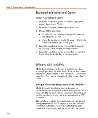 Pspug.book Page 302 Tuesday, May 16, 2000 1:17 PM




   Chapter 8 Setting up analyses and starting simulation


                                                           Starting a simulation outside of Capture
                                                           To start PSpice outside of Capture
                                                           1   From the Start menu, point to the Orcad program
                                                               group, then choose PSpice.
                                                           2   From the File menu, choose Open Simulation.
                                                           3   Do one of the following:
                                                               •   Double-click on the simulation profile filename
                                                                   (*.SIM) in the list box.
                                                               •   Enter the simulation profile filename (*.SIM) in the
                                                                   File name text box and click Open.
                                                           4   From the Simulation menu, choose Edit Settings to
                                                               modify any of the analysis setup parameters.
                                                           5   From the Simulation menu, choose Run (or click the
                                                               Run toolbar button) to begin the simulation.




                                                           Setting up batch simulations
                                                           Multiple simulations can be run in batch mode when
                                                           starting PSpice directly with circuit file input. You can use
                                                           batch mode, for example, to run a number of simulations
                                                           overnight. There are two ways to do this, as described
                                                           below.


                                                           Multiple simulation setups within one circuit file
                                                           Multiple circuit/simulation descriptions can be
                                                           concatenated into a single circuit file and simulated all at
                                                           once with PSpice. Each circuit/simulation description in
                                                           the file must begin with a title line and end with a .END
                                                           statement.
                                                           The simulator reads all the circuits in the circuit file and
                                                           then processes each one in sequence. The data file and
                                                           simulation output file contain the outputs from each
                                                           circuit in the same order as they appeared in the circuit

   302
 