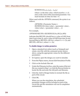 Pspug.book Page 314 Tuesday, May 16, 2000 1:17 PM




   Chapter 8 Setting up analyses and starting simulation

                                                                  SCHEDULE(x1,y1,x2,y2…xn,yn)
                                                                  where x is the time value, which must be x >= 0,
                                                                  and y is the value of the associated parameter. You
                                                                  must include an entry for time = 0.
                                                           When used with the .OPTION command, the syntax is as
                                                           follows:
                                                                  .OPTIONS <Parameter Name>=
                                                                  {SCHEDULE(<time-value>, <parameter value>,
                                                                  <time-value>, <parameter value>, …)}
                                                           For example,
                                                           .OPTIONS RELTOL={SCHEDULE( 0s,.001,2s,.005)}
                                                           indicates that RELTOL should have a value of 0.001 from
                                                           time 0 up to time 2s, and a value of 0.005 from time 2s and
                                                           beyond (that is: RELTOL=.001 for t, where 0 <= t < 2s, and
                                                           RELTOL=.005 for t, where t >= 2s).

                                                           To schedule changes to runtime parameters
                                                           1   Open a standard text editor (such as Notepad) and
                                                               create a text file with the command syntax shown
                                                               above, using the appropriate values for the different
                                                               parameters.
                                                           2   In Capture, open the design you want to simulate.
                                                           3   From the PSpice menu, choose Edit Simulation Profile.
                                                           4   Click on the Include Files tab.
                                                           5   Under the Filename text box, enter the name of the text
                                                               file you created in Step 1, or click the Browse button to
                                                               locate the file and enter the full path and filename.
                                                           6   Click the Add to Design button to include the file as
                                                               part of the circuit.
                                                           7   Click OK.
                                                               When you run the simulation, the scheduled
                                                               parameter changes will be included as part of the
                                                               circuit file and the simulation will run to completion
                                                               automatically.


   314
 