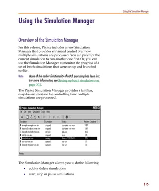 Pspug.book Page 315 Tuesday, May 16, 2000 1:17 PM




                                                                                              Using the Simulation Manager


           Using the Simulation Manager

           Overview of the Simulation Manager
           For this release, PSpice includes a new Simulation
           Manager that provides enhanced control over how
           multiple simulations are processed. You can preempt the
           current simulation to run another one first. Or, you can
           use the Simulation Manager to monitor the progress of a
           set of batch simulations that were set up and launched
           earlier.
           Note        None of the earlier functionality of batch processing has been lost.
                       For more information, see Setting up batch simulations on
                       page 302.
           The PSpice Simulation Manager provides a familiar,
           easy-to-use interface for controlling how multiple
           simulations are processed.




           The Simulation Manager allows you to do the following:
                  •    add or delete simulations
                  •    start, stop or pause simulations


                                                                                                                    315
 