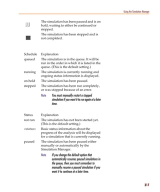 Pspug.book Page 317 Tuesday, May 16, 2000 1:17 PM




                                                                                                  Using the Simulation Manager


                                   The simulation has been paused and is on
                                   hold, waiting to either be continued or
                                   stopped.
                                   The simulation has been stopped and is
                                   not completed.



                 Schedule          Explanation
                 queued            The simulation is in the queue. It will be
                                   run in the order in which it is listed in the
                                   queue. (This is the default setting.)
                 running           The simulation is currently running and
                                   ongoing status information is displayed.
                 on hold           The simulation has been paused.
                 stopped           The simulation has been run completely,
                                   or was stopped because of an error.
                                   Note       You must manually restart a stopped
                                              simulation if you want it to run again at a later
                                              time.


                 Status            Explanation
                 not run           The simulation has not been started yet.
                                   (This is the default setting.)
                 <status>          Basic status information about the
                                   progress of the analysis will be displayed
                                   for a simulation that is currently running.
                 paused            The simulation has been paused either
                                   manually or automatically by the
                                   Simulation Manager.
                                   Note       If you change the default option that
                                              automatically resumes paused simulations in
                                              the queue, then you must remember to
                                              manually resume a paused simulation if you
                                              want it to continue at a later time.


                                                                                                                        317
 