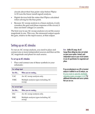 Pspug.book Page 343 Tuesday, May 16, 2000 1:17 PM




                                                                                                         AC sweep analysis

                  circuits about their bias point value before PSpice
                  A/D runs the linear (small-signal) analysis.
           •      Digital devices hold the states that PSpice calculated
                  when solving for the bias point.
           •      Because AC sweep analysis is a linear analysis, it only
                  considers the gain and phase response of the circuit; it
                  does not limit voltages or currents.
           The best way to use AC sweep analysis is to set the source
           magnitude to one. This way, the measured output equals
           the gain, relative to the input source, at that output.




           Setting up an AC stimulus
           To run an AC sweep analysis, you need to place and                Note Unlike DC sweep, the AC
           connect one or more independent sources and then set the          Sweep/Noise dialog box does not include
           AC magnitude and phase for each source.                           an input source option. Instead, each
                                                                             independent source in your circuit contains
           To set up an AC stimulus                                          its own AC specification for magnitude and
                                                                             phase.
           1      Place and connect one of these symbols in your
                  schematic:

               For voltage input                                             If you are planning to run a DC or transient
                                                                             analysis in addition to an AC analysis, see
               Use this...    When you are running...
                                                                             If you want to specify multiple
               VAC            An AC sweep analysis only.                     stimulus types on page 3-117 for
                                                                             additional information and source symbols
               VSRC           Multiple analysis types including AC
                                                                             that you can use.
                              sweep.

               For current input

               Use this...    When you are running...

               IAC            An AC sweep analysis only.

               ISRC           Multiple analysis types including AC
                              sweep.




                                                                                                                    343
 