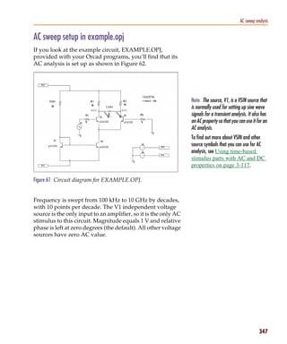 Pspug.book Page 347 Tuesday, May 16, 2000 1:17 PM




                                                                                                         AC sweep analysis


           AC sweep setup in example.opj
           If you look at the example circuit, EXAMPLE.OPJ,
           provided with your Orcad programs, you’ll find that its
           AC analysis is set up as shown in Figure 62.




                                                                            Note The source, V1, is a VSIN source that
                                                                            is normally used for setting up sine wave
                                                                            signals for a transient analysis. It also has
                                                                            an AC property so that you can use it for an
                                                                            AC analysis.
                                                                            To find out more about VSIN and other
                                                                            source symbols that you can use for AC
                                                                            analysis, see Using time-based
                                                                            stimulus parts with AC and DC
                                                                            properties on page 3-117.

           Figure 61 Circuit diagram for EXAMPLE.OPJ.


           Frequency is swept from 100 kHz to 10 GHz by decades,
           with 10 points per decade. The V1 independent voltage
           source is the only input to an amplifier, so it is the only AC
           stimulus to this circuit. Magnitude equals 1 V and relative
           phase is left at zero degrees (the default). All other voltage
           sources have zero AC value.




                                                                                                                    347
 