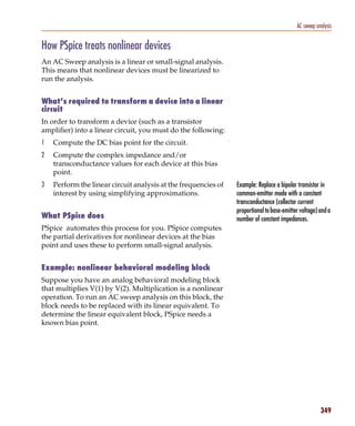 Pspug.book Page 349 Tuesday, May 16, 2000 1:17 PM




                                                                                                        AC sweep analysis


           How PSpice treats nonlinear devices
           An AC Sweep analysis is a linear or small-signal analysis.
           This means that nonlinear devices must be linearized to
           run the analysis.


           What’s required to transform a device into a linear
           circuit
           In order to transform a device (such as a transistor
           amplifier) into a linear circuit, you must do the following:
           1     Compute the DC bias point for the circuit.
           2     Compute the complex impedance and/or
                 transconductance values for each device at this bias
                 point.
           3     Perform the linear circuit analysis at the frequencies of   Example: Replace a bipolar transistor in
                 interest by using simplifying approximations.               common-emitter mode with a constant
                                                                             transconductance (collector current
                                                                             proportional to base-emitter voltage) and a
           What PSpice does                                                  number of constant impedances.
           PSpice automates this process for you. PSpice computes
           the partial derivatives for nonlinear devices at the bias
           point and uses these to perform small-signal analysis.


           Example: nonlinear behavioral modeling block
           Suppose you have an analog behavioral modeling block
           that multiplies V(1) by V(2). Multiplication is a nonlinear
           operation. To run an AC sweep analysis on this block, the
           block needs to be replaced with its linear equivalent. To
           determine the linear equivalent block, PSpice needs a
           known bias point.




                                                                                                                   349
 