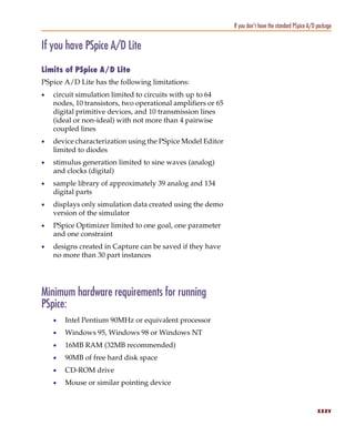Pspug.book Page xxxv Tuesday, May 16, 2000 1:17 PM




                                                                           If you don’t have the standard PSpice A/D package


           If you have PSpice A/D Lite
           Limits of PSpice A/D Lite
           PSpice A/D Lite has the following limitations:
           •     circuit simulation limited to circuits with up to 64
                 nodes, 10 transistors, two operational amplifiers or 65
                 digital primitive devices, and 10 transmission lines
                 (ideal or non-ideal) with not more than 4 pairwise
                 coupled lines
           •     device characterization using the PSpice Model Editor
                 limited to diodes
           •     stimulus generation limited to sine waves (analog)
                 and clocks (digital)
           •     sample library of approximately 39 analog and 134
                 digital parts
           •     displays only simulation data created using the demo
                 version of the simulator
           •     PSpice Optimizer limited to one goal, one parameter
                 and one constraint
           •     designs created in Capture can be saved if they have
                 no more than 30 part instances




           Minimum hardware requirements for running
           PSpice:
                 •     Intel Pentium 90MHz or equivalent processor
                 •     Windows 95, Windows 98 or Windows NT
                 •     16MB RAM (32MB recommended)
                 •     90MB of free hard disk space
                 •     CD-ROM drive
                 •     Mouse or similar pointing device


                                                                                                                    xxxv
 