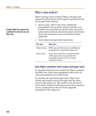 Pspug.book Page 352 Tuesday, May 16, 2000 1:17 PM




   Chapter 10 AC analyses


                                                    What is noise analysis?
                                                    When running a noise analysis, PSpice calculates and
                                                    reports the following for each frequency specified for the
                                                    AC Sweep/Noise analysis:
                                                    •      Device noise, which is the noise contribution
                                                           propagated to the specified output net from every
   Example: Diodes have separate noise                     resistor and semiconductor device in the circuit; for
   contributions from thermal, shot, and                   semiconductor devices, the device noise is also broken
   flicker noise.                                          down into constituent noise contributions where
                                                           applicable
                                                    •      Total output and equivalent input noise

                                                        This value...   Means this...

                                                        Output noise    RMS sum of all the device contributions
                                                                        propagated to a specified output net

                                                        Input noise     equivalent noise that would be needed
                                                                        at the input source to generate the
                                                                        calculated output noise in an ideal
                                                                        (noiseless) circuit


                                                    How PSpice calculates total output and input noise
                                                    To calculate total noise at an output net, PSpice computes
                                                    the RMS sum of the noise propagated to the net by all
                                                    noise-generating devices in the circuit.
                                                    To calculate the equivalent input noise, PSpice then
                                                    divides total output noise by the gain from the input
                                                    source to the output net. This results in the amount of
                                                    noise which, if injected at the input source into a noiseless
                                                    circuit, would produce the total noise originally
                                                    calculated for the output net.




   352
 