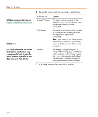 Pspug.book Page 354 Tuesday, May 16, 2000 1:17 PM




   Chapter 10 AC analyses

                                                    6      Enter the noise analysis parameters as follows:

                                                        In this text box...   Type this...

   To find out more about valid syntax, see             Output Voltage        A voltage output variable of the
   Output variables on page 8-286.                                            form V(node, [node]) where you
                                                                              want the total output noise
                                                                              calculated.

                                                        I/V Source            The name of an independent current
                                                                              or voltage source where you want
                                                                              the equivalent input noise
                                                                              calculated.
                                                                              Note If the source is in a lower level of
                                                                              a hierarchical schematic, separate the
   Example: U1.V2                                                             names of the hierarchical devices with
                                                                              periods (.).

   Note In the Probe window, you can view               Interval              An integer n designating that at
   the device noise contributions at every                                    every nth frequency, you want to see
   frequency specified in the AC sweep. The                                   a table printed in the PSpice output
   Interval parameter has no effect on what                                   file (.out) showing the individual
   PSpice writes to the Probe data file.                                      contributions of all of the circuit’s
                                                                              noise generators to the total noise.

                                                    7      Click OK to save the simulation profile.




   354
 