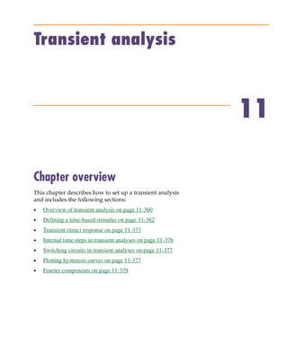 Pspug.book Page 359 Tuesday, May 16, 2000 1:17 PM




           Transient analysis



                                                                            11

           Chapter overview
           This chapter describes how to set up a transient analysis
           and includes the following sections:
           •     Overview of transient analysis on page 11-360
           •     Defining a time-based stimulus on page 11-362
           •     Transient (time) response on page 11-373
           •     Internal time steps in transient analyses on page 11-376
           •     Switching circuits in transient analyses on page 11-377
           •     Plotting hysteresis curves on page 11-377
           •     Fourier components on page 11-379
 