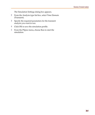 Pspug.book Page 361 Tuesday, May 16, 2000 1:17 PM




                                                                       Overview of transient analysis

                 The Simulation Settings dialog box appears.
           2     From the Analysis type list box, select Time Domain
                 (Transient).
           3     Specify the required parameters for the transient
                 analysis you want to run.
           4     Click OK to save the simulation profile.
           5     From the PSpice menu, choose Run to start the
                 simulation.




                                                                                               361
 