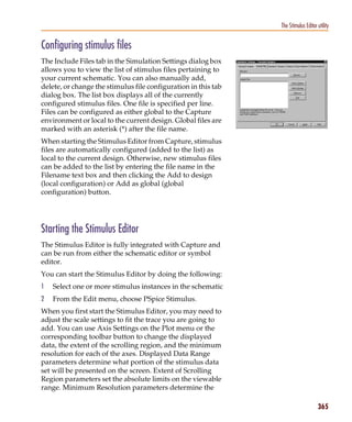 Pspug.book Page 365 Tuesday, May 16, 2000 1:17 PM




                                                                           The Stimulus Editor utility


           Configuring stimulus files
           The Include Files tab in the Simulation Settings dialog box
           allows you to view the list of stimulus files pertaining to
           your current schematic. You can also manually add,
           delete, or change the stimulus file configuration in this tab
           dialog box. The list box displays all of the currently
           configured stimulus files. One file is specified per line.
           Files can be configured as either global to the Capture
           environment or local to the current design. Global files are
           marked with an asterisk (*) after the file name.
           When starting the Stimulus Editor from Capture, stimulus
           files are automatically configured (added to the list) as
           local to the current design. Otherwise, new stimulus files
           can be added to the list by entering the file name in the
           Filename text box and then clicking the Add to design
           (local configuration) or Add as global (global
           configuration) button.




           Starting the Stimulus Editor
           The Stimulus Editor is fully integrated with Capture and
           can be run from either the schematic editor or symbol
           editor.
           You can start the Stimulus Editor by doing the following:
           1     Select one or more stimulus instances in the schematic
           2     From the Edit menu, choose PSpice Stimulus.
           When you first start the Stimulus Editor, you may need to
           adjust the scale settings to fit the trace you are going to
           add. You can use Axis Settings on the Plot menu or the
           corresponding toolbar button to change the displayed
           data, the extent of the scrolling region, and the minimum
           resolution for each of the axes. Displayed Data Range
           parameters determine what portion of the stimulus data
           set will be presented on the screen. Extent of Scrolling
           Region parameters set the absolute limits on the viewable
           range. Minimum Resolution parameters determine the

                                                                                               365
 