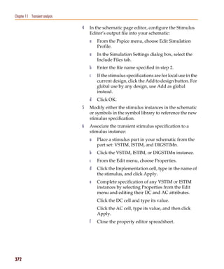 Pspug.book Page 372 Tuesday, May 16, 2000 1:17 PM




   Chapter 11 Transient analysis

                                                    4   In the schematic page editor, configure the Stimulus
                                                        Editor’s output file into your schematic:
                                                        a   From the Pspice menu, choose Edit Simulation
                                                            Profile.
                                                        a   In the Simulation Settings dialog box, select the
                                                            Include Files tab.
                                                        b   Enter the file name specified in step 2.
                                                        c   If the stimulus specifications are for local use in the
                                                            current design, click the Add to design button. For
                                                            global use by any design, use Add as global
                                                            instead.
                                                        d   Click OK.
                                                    5   Modify either the stimulus instances in the schematic
                                                        or symbols in the symbol library to reference the new
                                                        stimulus specification.
                                                    6   Associate the transient stimulus specification to a
                                                        stimulus instance:
                                                        a   Place a stimulus part in your schematic from the
                                                            part set: VSTIM, ISTIM, and DIGSTIMn.
                                                        b   Click the VSTIM, ISTIM, or DIGSTIMn instance.
                                                        c   From the Edit menu, choose Properties.
                                                        d   Click the Implementation cell, type in the name of
                                                            the stimulus, and click Apply.
                                                        e   Complete specification of any VSTIM or ISTIM
                                                            instances by selecting Properties from the Edit
                                                            menu and editing their DC and AC attributes.
                                                            Click the DC cell and type its value.
                                                            Click the AC cell, type its value, and then click
                                                            Apply.
                                                        f   Close the property editor spreadsheet.




   372
 