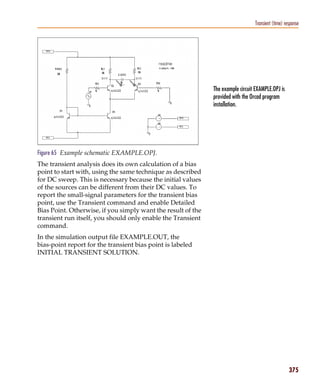 Pspug.book Page 375 Tuesday, May 16, 2000 1:17 PM




                                                                                            Transient (time) response




                                                                         The example circuit EXAMPLE.OPJ is
                                                                         provided with the Orcad program
                                                                         installation.




           Figure 65 Example schematic EXAMPLE.OPJ.
           The transient analysis does its own calculation of a bias
           point to start with, using the same technique as described
           for DC sweep. This is necessary because the initial values
           of the sources can be different from their DC values. To
           report the small-signal parameters for the transient bias
           point, use the Transient command and enable Detailed
           Bias Point. Otherwise, if you simply want the result of the
           transient run itself, you should only enable the Transient
           command.
           In the simulation output file EXAMPLE.OUT, the
           bias-point report for the transient bias point is labeled
           INITIAL TRANSIENT SOLUTION.




                                                                                                               375
 
