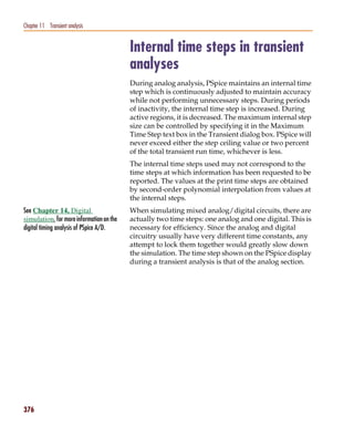 Pspug.book Page 376 Tuesday, May 16, 2000 1:17 PM




   Chapter 11 Transient analysis


                                                    Internal time steps in transient
                                                    analyses
                                                    During analog analysis, PSpice maintains an internal time
                                                    step which is continuously adjusted to maintain accuracy
                                                    while not performing unnecessary steps. During periods
                                                    of inactivity, the internal time step is increased. During
                                                    active regions, it is decreased. The maximum internal step
                                                    size can be controlled by specifying it in the Maximum
                                                    Time Step text box in the Transient dialog box. PSpice will
                                                    never exceed either the step ceiling value or two percent
                                                    of the total transient run time, whichever is less.
                                                    The internal time steps used may not correspond to the
                                                    time steps at which information has been requested to be
                                                    reported. The values at the print time steps are obtained
                                                    by second-order polynomial interpolation from values at
                                                    the internal steps.
   See Chapter 14, Digital                          When simulating mixed analog/digital circuits, there are
   simulation, for more information on the          actually two time steps: one analog and one digital. This is
   digital timing analysis of PSpice A/D.           necessary for efficiency. Since the analog and digital
                                                    circuitry usually have very different time constants, any
                                                    attempt to lock them together would greatly slow down
                                                    the simulation. The time step shown on the PSpice display
                                                    during a transient analysis is that of the analog section.




   376
 
