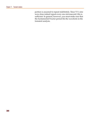 Pspug.book Page 380 Tuesday, May 16, 2000 1:17 PM




   Chapter 11 Transient analysis

                                                    portion is assumed to repeat indefinitely. Since V1’s sine
                                                    wave does indeed repeat every one microsecond, this is
                                                    sufficient. In general, however, you must make sure that
                                                    the fundamental Fourier period fits the waveform in the
                                                    transient analysis.




   380
 