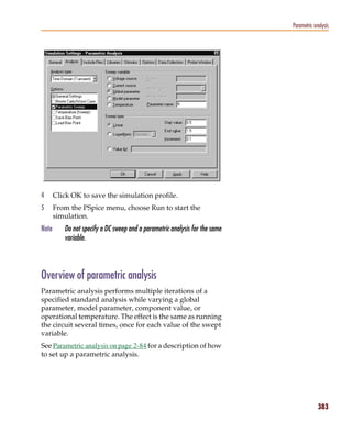 Pspug.book Page 383 Tuesday, May 16, 2000 1:17 PM




                                                                                          Parametric analysis




           4      Click OK to save the simulation profile.
           5      From the PSpice menu, choose Run to start the
                  simulation.
           Note        Do not specify a DC sweep and a parametric analysis for the same
                       variable.



           Overview of parametric analysis
           Parametric analysis performs multiple iterations of a
           specified standard analysis while varying a global
           parameter, model parameter, component value, or
           operational temperature. The effect is the same as running
           the circuit several times, once for each value of the swept
           variable.
           See Parametric analysis on page 2-84 for a description of how
           to set up a parametric analysis.




                                                                                                       383
 
