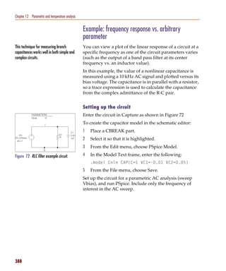 Pspug.book Page 388 Tuesday, May 16, 2000 1:17 PM




   Chapter 12 Parametric and temperature analysis


                                                    Example: frequency response vs. arbitrary
                                                    parameter
   This technique for measuring branch              You can view a plot of the linear response of a circuit at a
   capacitances works well in both simple and       specific frequency as one of the circuit parameters varies
   complex circuits.                                (such as the output of a band pass filter at its center
                                                    frequency vs. an inductor value).
                                                    In this example, the value of a nonlinear capacitance is
                                                    measured using a 10 kHz AC signal and plotted versus its
                                                    bias voltage. The capacitance is in parallel with a resistor,
                                                    so a trace expression is used to calculate the capacitance
                                                    from the complex admittance of the R-C pair.


                                                    Setting up the circuit
                                                    Enter the circuit in Capture as shown in Figure 72
                                                    To create the capacitor model in the schematic editor:
                                                    1   Place a CBREAK part.
                                                    2   Select it so that it is highlighted.
                                                    3   From the Edit menu, choose PSpice Model.

   Figure 72 RLC filter example circuit.            4   In the Model Text frame, enter the following:
                                                        .model Cnln CAP(C=1 VC1=-0.01 VC2=0.05)
                                                    5   From the File menu, choose Save.
                                                    Set up the circuit for a parametric AC analysis (sweep
                                                    Vbias), and run PSpice. Include only the frequency of
                                                    interest in the AC sweep.




   388
 