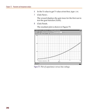 Pspug.book Page 390 Tuesday, May 16, 2000 1:17 PM




   Chapter 12 Parametric and temperature analysis

                                                    6   In the X value to get Y value at text box, type 10K.
                                                    7   Click Next>.
                                                        The wizard displays the gain trace for the first run to
                                                        text the goal function (YatX).
                                                    8   Click Finish.
                                                        The resultant plot is shown in Figure 73.




                                                    Figure 73 Plot of capacitance versus bias voltage.




   390
 