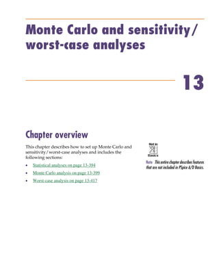 Pspug.book Page 393 Tuesday, May 16, 2000 1:17 PM




           Monte Carlo and sensitivity/
           worst-case analyses


                                                                                           13

           Chapter overview
           This chapter describes how to set up Monte Carlo and
           sensitivity/worst-case analyses and includes the
           following sections:
                                                                  Note This entire chapter describes features
           •     Statistical analyses on page 13-394
                                                                  that are not included in PSpice A/D Basics.
           •     Monte Carlo analysis on page 13-399
           •     Worst-case analysis on page 13-417
 