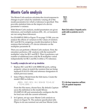 Pspug.book Page 399 Tuesday, May 16, 2000 1:17 PM




                                                                                                   Monte Carlo analysis


           Monte Carlo analysis
           The Monte Carlo analysis calculates the circuit response to
           changes in part values by randomly varying all of the
           model parameters for which a tolerance is specified. This
           provides statistical data on the impact of a device
           parameter’s variance.
           With Monte Carlo analysis, model parameters are given         Monte Carlo analysis is frequently used to
           tolerances, and multiple analyses (DC, AC, or transient)      predict yields on production runs of a
           are run using these tolerances.                               circuit.
           For EXAMPLE.DSN in Figure 75 on page 13-398, you can
           analyze the effects of variances in the values of resistors
           RC1 and RC2 by assigning a model description to these
           resistors that includes a 5% device tolerance on the
           multiplier parameter R.
           Then you can perform a Monte Carlo analysis. First, the
           simulator performs a DC analysis with the nominal R
           multiplier value for RC1 and RC2. Then it performs a set
           number of additional runs with the R multiplier varied
           independently for RC1 and RC2 within a 5% tolerance.

           To modify example.dsn and set up simulation
           1     Replace RC1 and RC2 with RBREAK parts, setting
                 property values to match the resistors that are being
                 replaced (VALUE=10k) and reference designators to
                 match previous names.
           2     Select PSpice Model from the Edit menu. Create the
                 model CRES as follows:
                       .MODEL CRES RES( R=1 DEV=5% TC1=0.02              TC1 is the linear temperature coefficient.
                       + TC2=0.0045 )                                    TC2 is the quadratic temperature
                 From the File menu, choose Save. By default, Capture    coefficient.
                 saves the definition to the model library
                 EXAMPLE.LIB and automatically configures the file
                 for local use with the current schematic.
           3     In Capture, set up a new Monte Carlo analysis as
                 shown in Figure 76. The analysis specification tells
                 PSpice to do one nominal run and four Monte Carlo


                                                                                                                 399
 