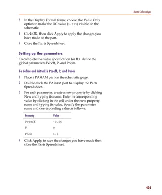 Pspug.book Page 405 Tuesday, May 16, 2000 1:17 PM




                                                                         Monte Carlo analysis

           5     In the Display Format frame, choose the Value Only
                 option to make the DC value (1.35v) visible on the
                 schematic.
           6     Click OK, then click Apply to apply the changes you
                 have made to the part.
           7     Close the Parts Spreadsheet.


           Setting up the parameters
           To complete the value specification for R3, define the
           global parameters Pcoeff, P, and Pnom.

           To define and initialize Pcoeff, P, and Pnom
           1     Place a PARAM part on the schematic page.
           2     Double-click the PARAM part to display the Parts
                 Spreadsheet.
           3     For each parameter, create a new property by clicking
                 New and typing its name. Enter its corresponding
                 value by clicking in the cell under the new property
                 name and typing its value. Specify the parameter
                 name and corresponding value as follows.

                  Property                    Value

                  Pcoeff                      -0.06

                  P                           0

                  Pnom                        1.0

           4     Click Apply to save the changes you have made then
                 close the Parts Spreadsheet.




                                                                                       405
 