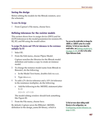 Pspug.book Page 407 Tuesday, May 16, 2000 1:17 PM




                                                                                                   Monte Carlo analysis

           Saving the design
           Before editing the models for the Rbreak resistors, save
           the schematic.

           To save the design
           1     From Capture’s File menu, choose Save.


           Defining tolerances for the resistor models
           This section shows how to assign device (DEV) and lot
           (LOT) tolerances to the model parameters for resistors R1,
           R2, R3, and R4 using the model editor.                         You can use the model editor to change the
                                                                          .MODEL or .SUBCKT syntax for a model
           To assign 2% device and 10% lot tolerances to the resistance   definition. To find out more about the
           multiplier for R1                                              model editor, see Editing model text
                                                                          on page 4-151, or refer to the online
           1     Select R1.                                               PSpice Reference Guide.
           2     From the Edit menu, choose PSpice Model.
                 Capture searches the libraries for the Rbreak model
                 definition and makes a copy to create an instance
                 model.
           3     To change the instance model name from Rbreak to
                 Rmonte1, do the following:
                 a     In the Model Text frame, double-click Rbreak.
                 b     Type RMonte1.
           4     To add a 2% device tolerance and a 10% lot tolerance
                 to the resistance multiplier, do the following:
                 a     Add the following to the .MODEL statement (after
                       R=1):
                       DEV=2% LOT=10%
                 The model editing window should look something
                 like Figure 80.
           5     From the File menu, choose Save.
                                                                          To find out more about adding model
           By default, Capture saves the RMonte1 .MODEL                   libraries to the configuration, see
           definition to the design_name.lib library, which is            Configuring model libraries on
                                                                          page 4-161.

                                                                                                                 407
 