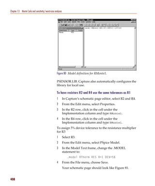 Pspug.book Page 408 Tuesday, May 16, 2000 1:17 PM




   Chapter 13 Monte Carlo and sensitivity/worst-case analyses




                                                       Figure 80 Model definition for RMonte1.

                                                       PSENSOR.LIB. Capture also automatically configures the
                                                       library for local use.

                                                       To have resistors R2 and R4 use the same tolerances as R1
                                                       1        In Capture’s schematic page editor, select R2 and R4.
                                                       2        From the Edit menu, select Properties.
                                                       3        In the R2 row, click in the cell under the
                                                                Implementation column and type RMonte1.
                                                       4        In the R4 row, click in the cell under the
                                                                Implementation column and type RMonte1.
                                                       To assign 5% device tolerance to the resistance multiplier
                                                       for R3
                                                       1        Select R3.
                                                       2        From the Edit menu, select PSpice Model.
                                                       3        In the Model Text frame, change the .MODEL
                                                                statement to:
                                                                   .model RTherm RES R=1 DEV=5%
                                                       4        From the File menu, choose Save.
                                                                Your schematic page should look like Figure 81.


   408
 