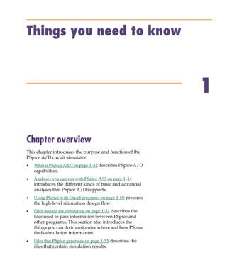 Pspug.book Page 41 Tuesday, May 16, 2000 1:17 PM




           Things you need to know



                                                                          1

           Chapter overview
           This chapter introduces the purpose and function of the
           PSpice A/D circuit simulator.
           •     What is PSpice A/D? on page 1-42 describes PSpice A/D
                 capabilities.
           •     Analyses you can run with PSpice A/D on page 1-44
                 introduces the different kinds of basic and advanced
                 analyses that PSpice A/D supports.
           •     Using PSpice with Orcad programs on page 1-50 presents
                 the high-level simulation design flow.
           •     Files needed for simulation on page 1-51 describes the
                 files used to pass information between PSpice and
                 other programs. This section also introduces the
                 things you can do to customize where and how PSpice
                 finds simulation information.
           •     Files that PSpice generates on page 1-55 describes the
                 files that contain simulation results.
 