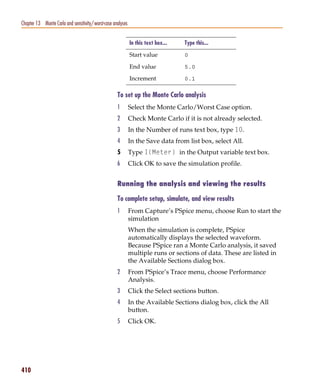 Pspug.book Page 410 Tuesday, May 16, 2000 1:17 PM




   Chapter 13 Monte Carlo and sensitivity/worst-case analyses


                                                                In this text box...   Type this...

                                                                Start value           0

                                                                End value             5.0

                                                                Increment             0.1

                                                       To set up the Monte Carlo analysis
                                                       1        Select the Monte Carlo/Worst Case option.
                                                       2        Check Monte Carlo if it is not already selected.
                                                       3        In the Number of runs text box, type 10.
                                                       4        In the Save data from list box, select All.
                                                       5        Type I(Meter) in the Output variable text box.
                                                       6        Click OK to save the simulation profile.


                                                       Running the analysis and viewing the results

                                                       To complete setup, simulate, and view results
                                                       1        From Capture’s PSpice menu, choose Run to start the
                                                                simulation
                                                                When the simulation is complete, PSpice
                                                                automatically displays the selected waveform.
                                                                Because PSpice ran a Monte Carlo analysis, it saved
                                                                multiple runs or sections of data. These are listed in
                                                                the Available Sections dialog box.
                                                       2        From PSpice’s Trace menu, choose Performance
                                                                Analysis.
                                                       3        Click the Select sections button.
                                                       4        In the Available Sections dialog box, click the All
                                                                button.
                                                       5        Click OK.




   410
 